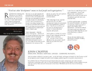 ^qebothan breaking into
PM per se, you need to
break into development.
Good intentions are not enough.
You need to have skills that are
useful. Project management
education counts highly but so
does experience.
“So how do you get experience?
Volunteering is probably the most
common route. Find a placement
that uses your PM skills and spend
a couple of years in a developing
country. This is important as it
shows a recruiting manager that
you are a) committed and b) won't
want to be flown home as soon as
you realize that the nearest flush
toilet is a flight away!
“Learn languages— Spanish,
French, Portuguese—whatever. If
you do get a placement as a local
volunteer, learn the language—
speaking Yoruba or Bahasa
Indonesia looks good on your
CV—but it also shows that you are
interested in the cultures of the
places you work. You can't perform
development with poor
communication.
“Take advantage of any volunteer
placement to find out what
development means to local people
and local organizations. Listen to
them. They know more than you.
You don't do development to
people—it is a process that
happens with people.
“Put together a portfolio of projects
that you have managed. Show the
results—time, scope and
cost—and also impact. What
difference has your project made?
What did you learn from your
projects?
“Learn how to make things work in
your organization—how to get
things done—development
agencies never have enough funds.
The ability to get stuff done is an
important skill.
“Look for opportunities—in general,
the worse the situation, the easier it
is to get jobs. Spend a couple of
years in the Eastern DRC,
Afghanistan—somewhere difficult.
You have to earn your spurs and
show senior NGO staff that you can
work effectively in a difficult
location.
“Above all, keep listening and
learning and maintain a healthy
sense of humour.”
“Findoutwhat‘development’meansto localpeople andorganizations.”
dbq ql hklt glek
@johncropper
http://projectservices.lingos.org
glek `olmmboafob`qloI molgb`q pbosf`bpI ifkdlp J ib^okfkd fk kdlp
John has worked in NGOs for over twenty years—mostly with Oxfam, as Programme Director for Latin America as well
as managing its project management systems and managing a global programme on gender and governance.
He is LINGOs' Director of Project Services and believes that good project management can make a massive
contribution to reducing poverty. John is a Prince2 Practitioner and helped develop PMDPro. He has facilitated courses
in Europe, the US, Africa and Latin America and is Vice Chair of PM4NGOs and the Vice Chair of Anti-Slavery
International.
o
FIND YOUR JOB 8
 
