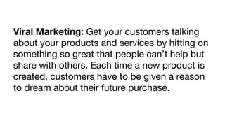 Viral Marketing: Get your customers talking
about your products and services by hitting on
something so great that people can’t help but
share with others. Each time a new product is
created, customers have to be given a reason
to dream about their future purchase.

 