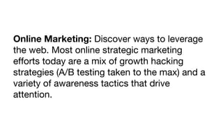 Online Marketing: Discover ways to leverage
the web. Most online strategic marketing
efforts today are a mix of growth hacking
strategies (A/B testing taken to the max) and a
variety of awareness tactics that drive
attention.

 