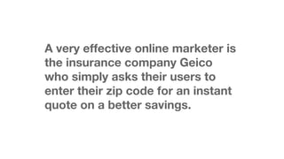 A very effective online marketer is
the insurance company Geico
who simply asks their users to
enter their zip code for an instant
quote on a better savings.

 