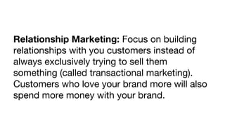Relationship Marketing: Focus on building
relationships with you customers instead of
always exclusively trying to sell them
something (called transactional marketing).
Customers who love your brand more will also
spend more money with your brand.

 