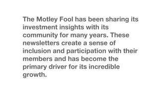The Motley Fool has been sharing its
investment insights with its
community for many years. These
newsletters create a sense of
inclusion and participation with their
members and has become the
primary driver for its incredible
growth.

 