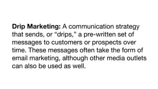 Drip Marketing: A communication strategy
that sends, or “drips,” a pre-written set of
messages to customers or prospects over
time. These messages often take the form of
email marketing, although other media outlets
can also be used as well.

 