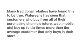 Many traditional retailers have found this
to be true. Walgreens has seen that
customers who buy from all of their
purchasing channels (store, web, mobile,
etc) buy up to six times more than the
average customer that only buys in their
store.

 