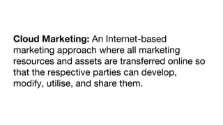 Cloud Marketing: An Internet-based
marketing approach where all marketing
resources and assets are transferred online so
that the respective parties can develop,
modify, utilise, and share them.

 
