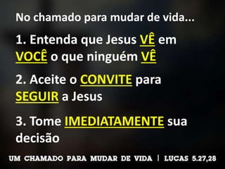 No chamado para mudar de vida...
1. Entenda que Jesus VÊ em
VOCÊ o que ninguém VÊ
2. Aceite o CONVITE para
SEGUIR a Jesus
3. Tome IMEDIATAMENTE sua
decisão
 
