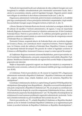 14
Treburile de importanță locală sunt soluționate de către cetățenii Georgiei care sunt
înregistrați în unitățile autoadministrate prin intermediul autonomiei locale, fără a
atenta la suveranitatea statului, potrivit legislației Georgiei. Organele puterii statale
sunt obligate să contribuie la dezvoltarea autonomiei locale (art. 2, alin. 4).
Organizarea administrativ-teritorială, potrivit textului constituțional, va ﬁ stabilită
prin lege constituțională, în baza principiului delimitării competențelor, după restabi-
lirea jurisdicției Georgiei asupra întregului teritoriu al țării (art. 2, alin. 3).
c) Rusia: Situația în Federația Rusă este diversă, incluzând un amalgam alcătuit din
85 subiecți: 22 republici, 9 teritorii administrative, 46 regiuni, 3 orașe de importanță
federală, Regiunea Autonomă Evreiască și 4 districte autonome (art. 65 din Constituția
Federației Ruse). Potrivit cu prevederile art. 72, stabilirea principiilor generale de or-
ganizare a sistemului puterii statale și a autonomiei locale ține de competența comună
a Federației Ruse și a subiecților ei.
Peninsula Crimeea, acaparată abuziv de Federația Rusă, este un teritoriu disputat
de Ucraina și Rusia, care controlează efectiv respectivul teritoriu. Potrivit legislației
ruse, în Crimeea există doi subiecți ai Federației Ruse: Republica Crimeea și orașul
de importanță federală Sevastopol. Din punctul de vedere al legislației ucrainene în
Crimeea se aﬂă Republica Autonomă Crimeea și orașul cu statut special Sevastopol.
d) Tadjikistan: Regiunea montană autonomă Badakhshan, potrivit prevederilor art.
81 al Constituției Tadjikistanului, este parte componentă și indivizibilă a Republicii Tad-
jikistan. Modiﬁcarea limitelor teritoriale ale regiunii fără acordul Majlis-ul deputaților
poporului este interzisă.
Majlis-ul deputaților poporului regiunii are dreptul de inițiativă și competențe în
domeniile social, economic, cultural și în alte domenii stabilite prin lege constituțională
(art. 82-83).
e) Uzbekistan: Potrivit prevederilor art. 68, inserat în Capitolul XVI „Organizarea
administrativ-teritorială a Republicii Uzbekistan”, Republica Uzbekistan este alcătuită
din „regiuni, raioane, orașe, orășele, kișlakuri, aule și, de asemenea, Republica Ka-
rakalpakstan”.
Constituția Uzbekistanului dedică un capitol întreg (Capitolul XVII) Republicii Ka-
rakalpakstan (Qoraqalpog’iston Respublikasi). „Republica suverană Karakalpakstan”
este parte componentă a Republicii Uzbekistan (art. 70), are propria sa constituție (art.
71) și beneﬁciază de dreptul de a ieși din componența Uzbekistanului în baza „deciziei
referendumului poporului Karakalpakstanului” (art. 74). Republica Karakalpakstan își
soluționează în mod autonom problemele organizării administrativ-teritoriale. Terito-
riul și limitele teritoriale nu pot ﬁ modiﬁcate fără acordul său (art. 73).
Potrivit prevederilor art. 75 „relațiile Republicii Uzbekistan cu Republica Karakal-
pakstan au loc în limitele Constituției Republicii Uzbekistan și se reglementează prin
tratate și acorduri încheiate de Republica Uzbekistan cu Republica Karakalpakstan”.
 