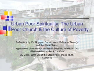 Urban Poor Spirituality: The Urban
Poor Church & the Culture of Poverty
Reflections by Viv Grigg on Oscar Lewis’ Culture of Poverty
and the Slum Church
Applications of a theory published in Scientific American, Oct
1966 based on his book “La Vida”
Viv Grigg, 2004 Cry of the Urban Poor, chaps 15,16,
Authentic
 