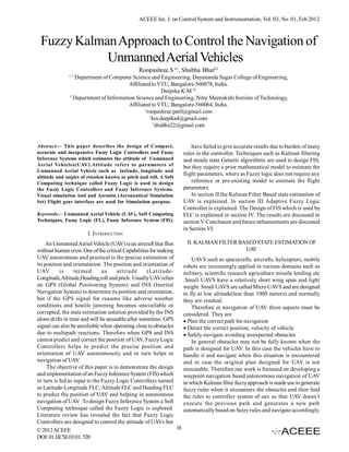 ACEEE Int. J. on Control System and Instrumentation, Vol. 03, No. 01, Feb 2012



 Fuzzy Kalman Approach to Control the Navigation of
            Unmanned Aerial Vehicles
                                              Roopashree.S #1, Shubha Bhat#3
              1, 3
                 Department of Computer Science and Engineering, Dayananda Sagar College of Engineering,
                                        Affiliated to VTU, Bangalore-560078, India.
                                                          Deepika K.M #2
               2
                 Department of Information Science and Engineering, Nitte Meenakshi Instiute of Technology,
                                        Affiliated to VTU, Bangalore-560064, India.
                                                1
                                                  roopashree.patil@gmail.com
                                                   2
                                                     km.deepika4@gmail.com
                                                     3
                                                       shubha22@gmail.com


Abstract— This paper describes the design of Compact,                    have failed to give accurate results due to burden of many
accurate and inexpensive Fuzzy Logic Controllers and Fuzzy           rules in the controller. Techniques such as Kalman filtering
Inference Systems which estimates the attitude of Unmanned           and steady state Genetic algorithms are used to design FIS,
Aerial Vehicles(UAV).Attitude refers to parameters of                but they require a prior mathematical model to estimate the
Unmanned Aerial Vehicle such as latitude, longitude and
                                                                     flight parameters, where as Fuzzy logic does not require any
altitude and angles of rotation known as pitch and roll. A Soft
Computing technique called Fuzzy Logic is used to design                 reference or pre-existing model to estimate the flight
the Fuzzy Logic Controllers and Fuzzy Inference Systems.             parameters.
Visual simulation tool and Aerosim (Aeronautical Simulation              In section II the Kalman Filter Based state estimation of
Set) Flight gear interface are used for Simulation purpose.          UAV is explained. In section III Adaptive Fuzzy Logic
                                                                     Controller is explained. The Design of FIS which is used by
Keywords— Unmanned Aerial Vehicle (UAV), Soft Computing              FLC is explained in section IV. The results are discussed in
Techniques, Fuzzy Logic (FL), Fuzzy Inference System (FIS).          section V Conclusion and future enhancements are discussed
                                                                     in Section VI.
                       I. INTRODUCTION
    An Unmanned Aerial Vehicle (UAV) is an aircraft that flies        II. KALMAN FILTER BASED STATE ESTIMATION OF
without human crew. One of the critical Capabilities for making                           UAV
UAV autonomous and practical is the precise estimation of                UAVS such as spacecrafts, aircrafts, helicopters, mobile
its position and orienatation .The position and orientation of       robots are increasingly applied in various domains such as
UAV        is     termed       as    attitude      (Latitude-        military, scientific research agriculture missile lending etc
Longitude,Altitude,Heading,roll and pitch. Usually UAV relies        .Small UAVS have a relatively short wing span and light
on GPS (Global Positioning System) and INS (Inertial                 weight. Small UAVS are called Micro UAVS and are designed
Navigation System) to determine its position and orientation,        to fly at low altitude(less than 1000 meters) and normally
but if the GPS signal for reasons like adverse weather               they are crashed.
conditions and hostile jamming becomes unavailable or                    Therefore in navigation of UAV three aspects must be
corrupted, the state estimation solution provided by the INS         considered. They are
alone drifts in time and will be unusable after sometime. GPS        Plan the correct path for navigation
signal can also be unreliable when operating close to obstacles      Detect the correct position, velocity of vehicle.
due to multipath reactions. Therefore when GPS and INS               Safely navigate avoiding unexpected obstacles
cannot predict and correct the position of UAV, Fuzzy Logic              In general obstacles may not be fully known when the
Controllers helps to predict the precise position and                path is designed for UAV. In this case the vehicles have to
orientation of UAV autonomously and in turn helps in                 handle it and navigate when this situation is encountered
navigation of UAV.                                                   and in case the original plan designed for UAV is not
     The objective of this paper is to demonstrate the design        executable. Therefore our work is focussed on developing a
and implementation of an Fuzzy Inference System (FIS) which          waypoint navigation based autonomous navigation of UAV
in turn is fed as input to the Fuzzy Logic Controllers named         in which Kalman filter fuzzy approach is made use to generate
as Latitude-Longitude FLC, Altitude FLC and Heading FLC              fuzzy rules when it encounters the obstacles and then feed
to predict the position of UAV and helping in autonomous             the rules to controller system of uav so that UAV doesn’t
navigation of UAV .To design Fuzzy Inference System a Soft           execute the previous path and generates a new path
Computing technique called the Fuzzy Logic is explored.              automatically based on fuzzy rules and navigate accordingly.
Literature review has revealed the fact that Fuzzy Logic
Controllers are designed to control the attitude of UAVs but
© 2012 ACEEE                                                    18
DOI: 01.IJCSI.03.01. 520
 