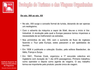 Instituto Superior de
Ciências Educativas
de Felgueiras
Docente Sandra Almeida
Do séc. XIX ao séc. XX
• No séc. XIX surge o conceito formal de turista, deixando de ser apenas
um neologismo.
• Com o advento da máquina a vapor de Watt, deu-se o início à Ver.
Industrial. A revolução pela qual a Europa passava tornou imperiosa a
necessidade de se melhorarem as estradas.
• Nos primórdios do séc. XIX, com o aumento do fluxo de ingleses
fazendo o Tour pela Europa, estes passaram a ser apelidados de
tourists.
• Em 1836 é publicada a colecção Guides, pela editora Baedecker, de
Itália, França e Suíça.
• Em 1841, Thomas Cook, organizou a 1ª excursão colectiva em
Inglaterra com duração de 1 dia (570 passageiros). Primeiro trabalhou
como operador e depois como agente de viagens. O seu trabalho
tornou-se importante pelo produto: pacote único de viagem.
 