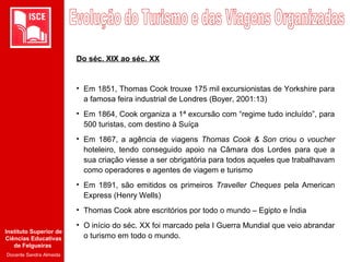 Instituto Superior de
Ciências Educativas
de Felgueiras
Docente Sandra Almeida
Do séc. XIX ao séc. XX
• Em 1851, Thomas Cook trouxe 175 mil excursionistas de Yorkshire para
a famosa feira industrial de Londres (Boyer, 2001:13)
• Em 1864, Cook organiza a 1ª excursão com “regime tudo incluído”, para
500 turistas, com destino à Suíça
• Em 1867, a agência de viagens Thomas Cook & Son criou o voucher
hoteleiro, tendo conseguido apoio na Câmara dos Lordes para que a
sua criação viesse a ser obrigatória para todos aqueles que trabalhavam
como operadores e agentes de viagem e turismo
• Em 1891, são emitidos os primeiros Traveller Cheques pela American
Express (Henry Wells)
• Thomas Cook abre escritórios por todo o mundo – Egipto e Índia
• O início do séc. XX foi marcado pela I Guerra Mundial que veio abrandar
o turismo em todo o mundo.
 