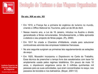 Instituto Superior de
Ciências Educativas
de Felgueiras
Docente Sandra Almeida
Do séc. XIX ao séc. XX
• Em 1910, a França fez a primeira lei orgânica do turismo no mundo,
criando o Office National du Tourisme, pela Lei de 08 de Abril.
• Nesse mesmo ano, a Lei de 16 Janeiro, introduz na Áustria o direito
generalizado a férias remuneradas. Simultaneamente, a Itália aproveita
a elabora o seu projecto de férias pagas. (Py, 2000)
• Em 1917 foi criada a Chambre d’Hôtellerie, criada para solucionar
controvérsias advinda das empresas hoteleiras francesas.
• No ano seguinte surgiram as primeiras leis regulamentando as estações
de esqui.
• Em 1925, Mussolini incorporou o Dopolavoro na Carta do Trabalho.
Essa técnica de preencher o tempo livre dos assalariados com lazer foi
amplamente usada pelos regimes totalitários. Em pouco de mais 10
anos, o dopolavoro angariava cerca de 3 milhões quinhentas mil
pessoas para as suas actividades, que eram concentradas no esqui, nos
passeios de bicicleta e nos balneários. (Boyer, 2001:12)
 