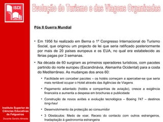 Instituto Superior de
Ciências Educativas
de Felgueiras
Docente Sandra Almeida
Pós II Guerra Mundial
• Em 1956 foi realizado em Berna o 1º Congresso Internacional do Turismo
Social, que originou um projecto de lei que seria ratificado posteriormente
por mais de 20 países europeus e os EUA, no qual era estabelecido as
férias pagas por 3 semanas.
• Na década de 60 surgiram as primeiros operadores turísticos, com pacotes
partindo do norte europeu (Escandinávia, Alemanha Ocidental) para a costa
do Mediterrâneo. As mudanças dos anos 60:
• Facilidade em conceber pacotes – os hotéis começam a aperceber-se que seria
mais rentável ocupar o Hotel através das Agências de Viagens
• Pagamento adiantado (hotéis e companhias de aviação), cresce a exigência
financeira e aumenta a despesa em brochuras e publicidade
• Construção de novos aviões e evolução tecnológica – Boeing 747 – destinos
long-haul
• Desenvolvimento da protecção ao consumidor
• 3 Obstáculos: Medo de voar, Receio do contacto com outros estrangeiros,
Inadaptação à gastronomia estrangeira
 