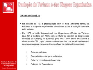 Instituto Superior de
Ciências Educativas
de Felgueiras
Docente Sandra Almeida
A Crise dos anos 70
• Na década de 70, a preocupação com o meio ambiente tornou-se
evidente e surgiram as primeiras discussões sobre a poluição causada
pelo turismo.
• Em 1975, a União Internacional dos Organismos Oficiais do Turismo
(que for a fundada em 1925 com o intuito de regular as desavenças
oriundas do turismo) foi sucedida pela OMT, com sede em Madrid e
chancela da ONU, que passou a desempenhar um papel fundamental
nas negociações e desenvolvimento eficaz do turismo internacional.
• Crise do petróleo
• Competição – margens reduzidas
• Falta de consolidação financeira
• Colapso de Operadores
 