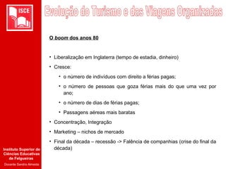 Instituto Superior de
Ciências Educativas
de Felgueiras
Docente Sandra Almeida
O boom dos anos 80
• Liberalização em Inglaterra (tempo de estadia, dinheiro)
• Cresce:
• o número de indivíduos com direito a férias pagas;
• o número de pessoas que goza férias mais do que uma vez por
ano;
• o número de dias de férias pagas;
• Passagens aéreas mais baratas
• Concentração, Integração
• Marketing – nichos de mercado
• Final da década – recessão -> Falência de companhias (crise do final da
década)
 