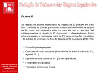 Instituto Superior de
Ciências Educativas
de Felgueiras
Docente Sandra Almeida
Os anos 90
As receitas do turismo internacional na década de 60 giravam em torno
dos 10 milhões de dólares, passando a barreira dos 50 milhões na década
de 70, dando um verdadeiro salto nos anos 80 para a casa dos 300
milhões e no final da década de 90 ultrapassado o bilião de dólares. Assim
o turismo passou a representar cerca de 8% das exportações mundiais e
180 milhões de empregos no final do década de 90. (Lundberg, 2000: 126)
• Consolidação de posições
• Consciencialização ambiental (Relatório de Brutland, Cimeira do Rio,
Agenda 21…)
• Operadores mais pequenos Vs. grandes operadores
• Flexibilidade dos pacotes
• Tecnologia como factor crucial
 