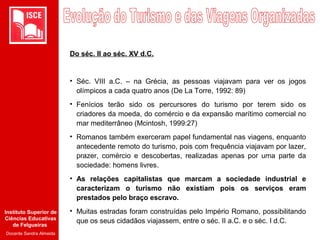 Instituto Superior de
Ciências Educativas
de Felgueiras
Docente Sandra Almeida
Do séc. II ao séc. XV d.C.
• Séc. VIII a.C. – na Grécia, as pessoas viajavam para ver os jogos
olímpicos a cada quatro anos (De La Torre, 1992: 89)
• Fenícios terão sido os percursores do turismo por terem sido os
criadores da moeda, do comércio e da expansão marítimo comercial no
mar mediterrâneo (Mcintosh, 1999:27)
• Romanos também exerceram papel fundamental nas viagens, enquanto
antecedente remoto do turismo, pois com frequência viajavam por lazer,
prazer, comércio e descobertas, realizadas apenas por uma parte da
sociedade: homens livres.
• As relações capitalistas que marcam a sociedade industrial e
caracterizam o turismo não existiam pois os serviços eram
prestados pelo braço escravo.
• Muitas estradas foram construídas pelo Império Romano, possibilitando
que os seus cidadãos viajassem, entre o séc. II a.C. e o séc. I d.C.
 