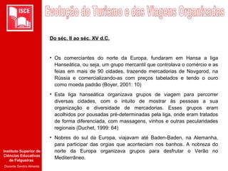 Instituto Superior de
Ciências Educativas
de Felgueiras
Docente Sandra Almeida
Do séc. II ao séc. XV d.C.
• Os comerciantes do norte da Europa, fundaram em Hansa a liga
Hanseática, ou seja, um grupo mercantil que controlava o comércio e as
feias em mais de 90 cidades, trazendo mercadorias de Novgorod, na
Rússia e comercializando-as com preços tabelados e tendo o ouro
como moeda padrão (Boyer, 2001: 10)
• Esta liga hanseática organizava grupos de viagem para percorrer
diversas cidades, com o intuito de mostrar às pessoas a sua
organização e diversidade de mercadorias. Esses grupos eram
acolhidos por pousadas pré-determinadas pela liga, onde eram tratados
de forma diferenciada, com massagens, vinhos e outras pecularidades
regionais (Duchet, 1999: 64)
• Nobres do sul da Europa, viajavam até Baden-Baden, na Alemanha,
para participar das orgias que aconteciam nos banhos. A nobreza do
norte da Europa organizava grupos para desfrutar o Verão no
Mediterrâneo.
 