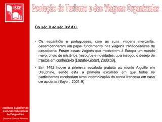 Instituto Superior de
Ciências Educativas
de Felgueiras
Docente Sandra Almeida
Do séc. II ao séc. XV d.C.
• Os espanhóis e portugueses, com as suas viagens mercantis,
desempenharam um papel fundamental nas viagens transoceânicas de
descoberta. Foram essas viagens que mostraram à Europa um mundo
novo, cheio de mistérios, tesouros e novidades, que instigou o desejo de
muitos em conhecê-lo (Lozato-Giotart, 2000:89).
• Em 1492 houve a primeira escalada gratuita ao monte Aiguille em
Dauphine, sendo esta a primeira excursão em que todos os
participantes receberiam uma indemnização da coroa francesa em caso
de acidente (Boyer, 2001:9)
 