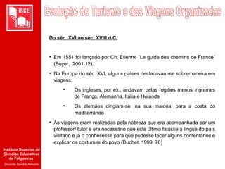 Instituto Superior de
Ciências Educativas
de Felgueiras
Docente Sandra Almeida
Do séc. XVI ao séc. XVIII d.C.
• Em 1551 foi lançado por Ch. Etienne “Le guide des chemins de France”
(Boyer, 2001:12).
• Na Europa do séc. XVI, alguns países destacavam-se sobremaneira em
viagens:
• Os ingleses, por ex., andavam pelas regiões menos íngremes
de França, Alemanha, Itália e Holanda
• Os alemães dirigiam-se, na sua maioria, para a costa do
mediterrâneo
• As viagens eram realizadas pela nobreza que era acompanhada por um
professor/ tutor e era necessário que este último falasse a língua do país
visitado e já o conhecesse para que pudesse tecer alguns comentários e
explicar os costumes do povo (Duchet, 1999: 70)
 