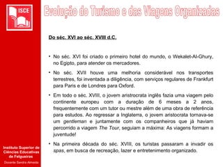 Instituto Superior de
Ciências Educativas
de Felgueiras
Docente Sandra Almeida
Do séc. XVI ao séc. XVIII d.C.
• No séc. XVI foi criado o primeiro hotel do mundo, o Wekalet-Al-Ghury,
no Egipto, para atender os mercadores.
• No séc. XVII houve uma melhoria considerável nos transportes
terrestres, foi inventada a diligência, com serviços regulares de Frankfurt
para Paris e de Londres para Oxford.
• Em todo o séc. XVIII, o jovem aristrocrata inglês fazia uma viagem pelo
continente europeu com a duração de 6 meses a 2 anos,
frequentemente com um tutor ou mestre além de uma obra de referência
para estudos. Ao regressar a Inglaterra, o jovem aristocrata tornava-se
um gentleman e juntamente com os companheiros que já haviam
percorrido a viagem The Tour, seguiam a máxima: As viagens formam a
juventude!
• Na primeira década do séc. XVIII, os turistas passaram a invadir os
spas, em busca de recreação, lazer e entretenimento organizado.
 