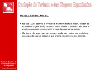 Instituto Superior de
Ciências Educativas
de Felgueiras
Docente Sandra Almeida
Do séc. XVI ao séc. XVIII d.C.
• No séc. XVIII ocorreu a révolution thérmale (Richard Nash, criador do
movimento inglês Bath), obtendo como vitória o atestado de toda a
medicina europeia comprovando o valor da água para a saúde.
• Os jogos de azar ganham espaço cada vez maior na sociedade,
conseguindo o apoio estatal, o que origina o surgimento dos casinos.
 