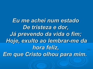 Eu me achei num estadoEu me achei num estado
De tristeza e dor,De tristeza e dor,
Já prevendo da vida o fim;Já prevendo da vida o fim;
Hoje, exulto ao lembrar-me daHoje, exulto ao lembrar-me da
hora feliz,hora feliz,
Em que Cristo olhou para mim.Em que Cristo olhou para mim.
 