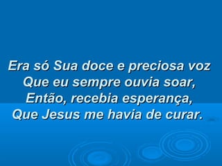 Era só Sua doce e preciosa vozEra só Sua doce e preciosa voz
Que eu sempre ouvia soar,Que eu sempre ouvia soar,
Então, recebia esperança,Então, recebia esperança,
Que Jesus me havia de curar.Que Jesus me havia de curar.
 