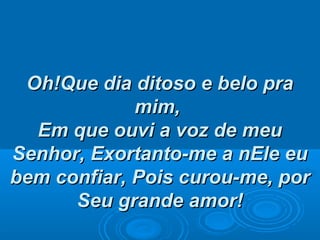 Oh!Que dia ditoso e belo praOh!Que dia ditoso e belo pra
mim,mim,
Em que ouvi a voz de meuEm que ouvi a voz de meu
Senhor,Senhor, Exortanto-me a nEle euExortanto-me a nEle eu
bem confiar,bem confiar, Pois curou-me, porPois curou-me, por
Seu grande amor!Seu grande amor!
 