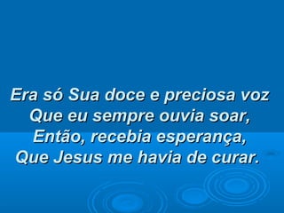 Era só Sua doce e preciosa vozEra só Sua doce e preciosa voz
Que eu sempre ouvia soar,Que eu sempre ouvia soar,
Então, recebia esperança,Então, recebia esperança,
Que Jesus me havia de curar.Que Jesus me havia de curar.
 