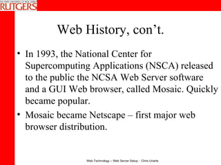 Web History, con’t. In 1993, the National Center for Supercomputing Applications (NSCA) released to the public the NCSA Web Server software and a GUI Web browser, called Mosaic. Quickly became popular.  Mosaic became Netscape – first major web browser distribution. 