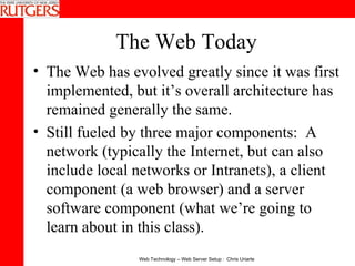 The Web Today The Web has evolved greatly since it was first implemented, but it’s overall architecture has remained generally the same. Still fueled by three major components:  A network (typically the Internet, but can also include local networks or Intranets), a client component (a web browser) and a server software component (what we’re going to learn about in this class). 