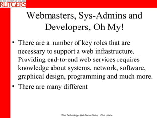 Webmasters, Sys-Admins and Developers, Oh My! There are a number of key roles that are necessary to support a web infrastructure.  Providing end-to-end web services requires knowledge about systems, network, software, graphical design, programming and much more. There are many different  