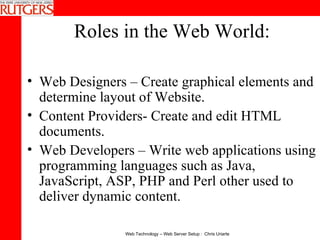 Roles in the Web World: Web Designers – Create graphical elements and determine layout of Website.  Content Providers- Create and edit HTML documents.  Web Developers – Write web applications using programming languages such as Java, JavaScript, ASP, PHP and Perl other used to deliver dynamic content.  
