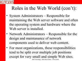 Roles in the Web World (con’t): System Administrators – Responsible for maintaining the Web server software and often the operating system and hardware where the Web server is installed.  Network Administrators – Responsible for the design and maintanance of network components used to deliver web content. For most organizations, these responsibilities tend to be split over multiple job positions except for very small and simple Web sites. 