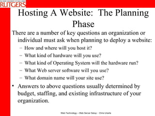 Hosting A Website:  The Planning Phase There are a number of key questions an organization or individual must ask when planning to deploy a website:  How and where will you host it?  What kind of hardware will you use?  What kind of Operating System will the hardware run?  What Web server software will you use?  What domain name will your site use?  Answers to above questions usually determined by budget, staffing, and existing infrastructure of your organization. 