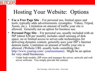 Hosting Your Website:  Options Use a Free Page Site  – For personal use, limited space and tools, typically adds advertisements. (examples:  Yahoo, Tripod, Xoom, etc.).  Limitation on amount of traffic your site is allowed.  Generally not an option for business use. Personal Page Site  – For personal use, usually included with an ISP (about $20 per month), includes small amoung of disk space, no or limited access to server-side technologies for delivering dynamic content, generally uses your ISP’s Internet domain name. Limitation on amount of traffic your site is allowed. (Website URL usually looks something like:  http://www.yourisp.com/~yourusername ).  Might be an option for very small businesses. Under both models, ISP owns and manages the server, network and web server software.  You simply provide the content. 