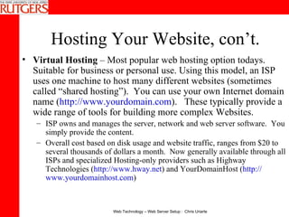 Hosting Your Website, con’t. Virtual Hosting  – Most popular web hosting option todays.  Suitable for business or personal use. Using this model, an ISP uses one machine to host many different websites (sometimes called “shared hosting”).  You can use your own Internet domain name ( http://www.yourdomain.com ).  These typically provide a wide range of tools for building more complex Websites.  ISP owns and manages the server, network and web server software.  You simply provide the content. Overall cost based on disk usage and website traffic, ranges from $20 to several thousands of dollars a month.  Now generally available through all ISPs and specialized Hosting-only providers such as Highway Technologies ( http://www.hway.net ) and YourDomainHost ( http:// www.yourdomainhost.com ) 