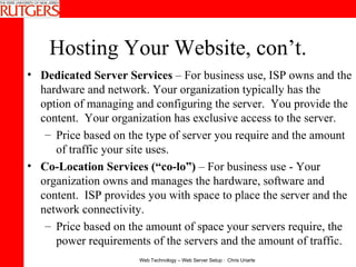 Hosting Your Website, con’t. Dedicated Server Services  – For business use, ISP owns and the hardware and network. Your organization typically has the option of managing and configuring the server.  You provide the content.  Your organization has exclusive access to the server. Price based on the type of server you require and the amount of traffic your site uses. Co-Location Services (“co-lo”)  – For business use - Your organization owns and manages the hardware, software and content.  ISP provides you with space to place the server and the network connectivity. Price based on the amount of space your servers require, the power requirements of the servers and the amount of traffic. 