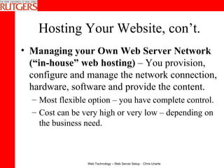 Hosting Your Website, con’t. Managing your Own Web Server Network (“in-house” web hosting)  – You provision, configure and manage the network connection, hardware, software and provide the content. Most flexible option – you have complete control. Cost can be very high or very low – depending on the business need. 