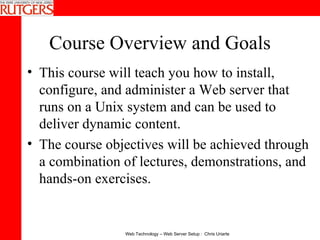 Course Overview and Goals This course will teach you how to install, configure, and administer a Web server that runs on a Unix system and can be used to deliver dynamic content.  The course objectives will be achieved through a combination of lectures, demonstrations, and hands-on exercises. 