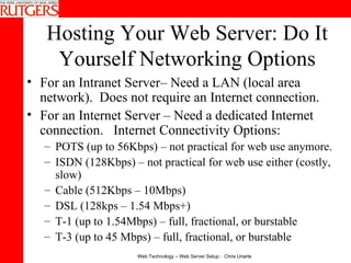 Hosting Your Web Server: Do It Yourself Networking Options For an Intranet Server– Need a LAN (local area network).  Does not require an Internet connection. For an Internet Server – Need a dedicated Internet connection.  Internet Connectivity Options:  POTS (up to 56Kbps) – not practical for web use anymore.  ISDN (128Kbps) – not practical for web use either (costly, slow) Cable (512Kbps – 10Mbps)  DSL (128kps – 1.54 Mbps+)  T-1 (up to 1.54Mbps) – full, fractional, or burstable  T-3 (up to 45 Mbps) – full, fractional, or burstable 