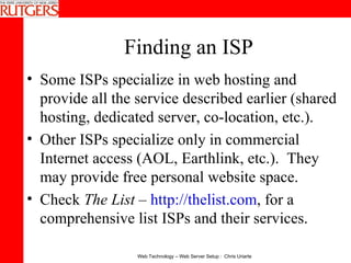 Finding an ISP Some ISPs specialize in web hosting and provide all the service described earlier (shared hosting, dedicated server, co-location, etc.). Other ISPs specialize only in commercial Internet access (AOL, Earthlink, etc.).  They may provide free personal website space. Check  The List  –  http://thelist.com , for a comprehensive list ISPs and their services. 