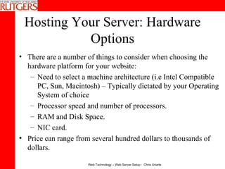 Hosting Your Server: Hardware Options There are a number of things to consider when choosing the hardware platform for your website: Need to select a machine architecture (i.e Intel Compatible PC, Sun, Macintosh) – Typically dictated by your Operating System of choice Processor speed and number of processors.  RAM and Disk Space.  NIC card.  Price can range from several hundred dollars to thousands of dollars. 