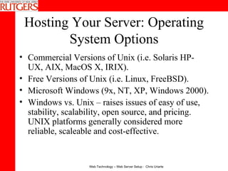 Hosting Your Server: Operating System Options Commercial Versions of Unix (i.e. Solaris HP-UX, AIX, MacOS X, IRIX).  Free Versions of Unix (i.e. Linux, FreeBSD).  Microsoft Windows (9x, NT, XP, Windows 2000).  Windows vs. Unix – raises issues of easy of use, stability, scalability, open source, and pricing.  UNIX platforms generally considered more reliable, scaleable and cost-effective. 