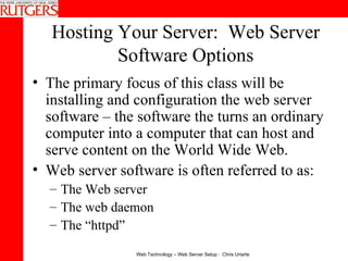 Hosting Your Server:  Web Server Software Options The primary focus of this class will be installing and configuration the web server software – the software the turns an ordinary computer into a computer that can host and serve content on the World Wide Web. Web server software is often referred to as: The Web server The web daemon The “httpd” 