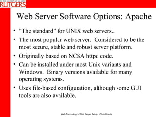 Web Server Software Options: Apache “ The standard” for UNIX web servers.. The most popular web server.  Considered to be the most secure, stable and robust server platform. Originally based on NCSA httpd code.  Can be installed under most Unix variants and Windows.  Binary versions available for many operating systems.  Uses file-based configuration, although some GUI tools are also available.  