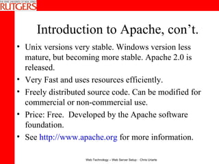Introduction to Apache, con’t. Unix versions very stable. Windows version less mature, but becoming more stable. Apache 2.0 is released. Very Fast and uses resources efficiently.  Freely distributed source code. Can be modified for commercial or non-commercial use.  Price: Free.  Developed by the Apache software foundation.  See  http://www.apache.org  for more information. 
