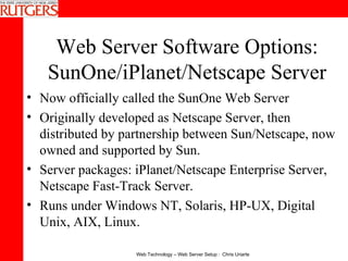Web Server Software Options: SunOne/iPlanet/Netscape Server Now officially called the SunOne Web Server Originally developed as Netscape Server, then distributed by partnership between Sun/Netscape, now owned and supported by Sun. Server packages: iPlanet/Netscape Enterprise Server, Netscape Fast-Track Server.  Runs under Windows NT, Solaris, HP-UX, Digital Unix, AIX, Linux.   