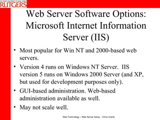 Web Server Software Options: Microsoft Internet Information Server (IIS) Most popular for Win NT and 2000-based web servers. Version 4 runs on Windows NT Server.  IIS version 5 runs on Windows 2000 Server (and XP, but used for development purposes only).  GUI-based administration. Web-based administration available as well.  May not scale well.  
